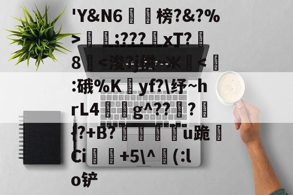 包含'Y&N6潐榜?&?%>泹;???xT?8華<浚?j供~ж逜<:硪%Kyf?纾~hrL4睒蜪g^???嚛{?+B?磠嬬u跪焣Ci稁+5^(:lo铲的词条
